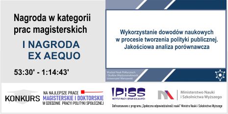 XXII edycja Konkursu na najlepsze prace magisterskie i doktorskie w dziedzinie pracy i polityki społecznej, I Nagroda ex aequo za pracę pt.  „Wyko­rzys­tanie dowodów naukowych w pro­ce­sie tworzenia poli­tyki pub­licznej. Jakoś­ciowa anal­iza porów­naw­cza”